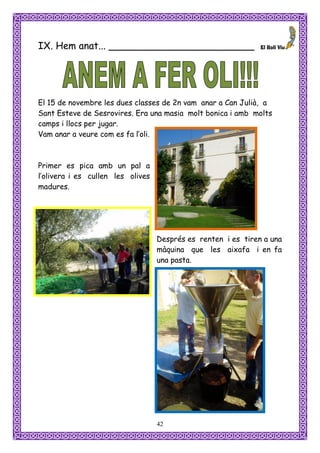 IX. Hem anat... ________________________




El 15 de novembre les dues classes de 2n vam anar a Can Julià, a
Sant Esteve de Sesrovires. Era una masia molt bonica i amb molts
camps i llocs per jugar.
Vam anar a veure com es fa l’oli.



Primer es pica amb un pal a
l’olivera i es cullen les olives
madures.




                                   Després es renten i es tiren a una
                                   màquina que les aixafa i en fa
                                   una pasta.




                                   42
 