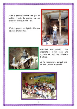Amb la pasta s’ omplen una pila de
cofins i amb la premsa es van
aixafant fins que surt l’ oli.



L’’oli es guarda en dipòsits fins que
es posa en ampolles.




                                       Nosaltres vam omplir     una
                                       ampolleta i li vam posar una
                                       etiqueta on vam fer dibuixos
                                       d´ olives.

                                       Us ho recomanem perquè ens
                                       ho vam passar superbé!!!




                                  43
 