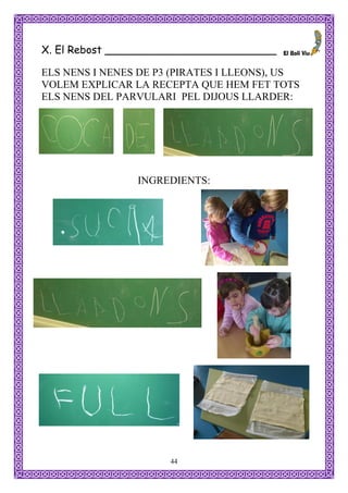 X. El Rebost __________________________

ELS NENS I NENES DE P3 (PIRATES I LLEONS), US
VOLEM EXPLICAR LA RECEPTA QUE HEM FET TOTS
ELS NENS DEL PARVULARI PEL DIJOUS LLARDER:




                INGREDIENTS:




                      44
 
