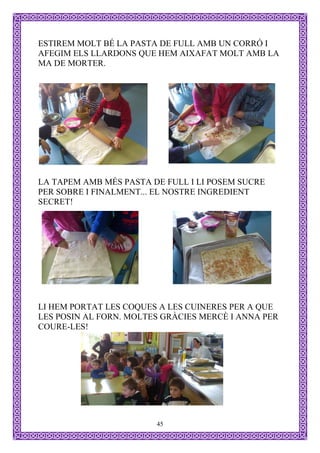ESTIREM MOLT BÉ LA PASTA DE FULL AMB UN CORRÓ I
AFEGIM ELS LLARDONS QUE HEM AIXAFAT MOLT AMB LA
MA DE MORTER.




LA TAPEM AMB MÉS PASTA DE FULL I LI POSEM SUCRE
PER SOBRE I FINALMENT... EL NOSTRE INGREDIENT
SECRET!




LI HEM PORTAT LES COQUES A LES CUINERES PER A QUE
LES POSIN AL FORN. MOLTES GRÀCIES MERCÈ I ANNA PER
COURE-LES!




                        45
 