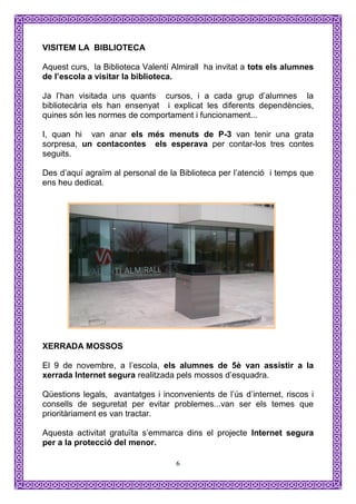 VISITEM LA BIBLIOTECA

Aquest curs, la Biblioteca Valentí Almirall ha invitat a tots els alumnes
de l’escola a visitar la biblioteca.

Ja l’han visitada uns quants cursos, i a cada grup d’alumnes la
bibliotecària els han ensenyat i explicat les diferents dependències,
quines són les normes de comportament i funcionament...

I, quan hi van anar els més menuts de P-3 van tenir una grata
sorpresa, un contacontes els esperava per contar-los tres contes
seguits.

Des d’aquí agraïm al personal de la Biblioteca per l’atenció i temps que
ens heu dedicat.




XERRADA MOSSOS

El 9 de novembre, a l’escola, els alumnes de 5è van assistir a la
xerrada Internet segura realitzada pels mossos d’esquadra.

Qüestions legals, avantatges i inconvenients de l’ús d’internet, riscos i
consells de seguretat per evitar problemes...van ser els temes que
prioritàriament es van tractar.

Aquesta activitat gratuïta s’emmarca dins el projecte Internet segura
per a la protecció del menor.

                                    6
 