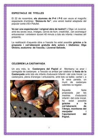 ESPECTACLE DE TITELLES

El 22 de novembre, els alumnes de P-4 i P-5 van veure el magnífic
espectacle d’ombres: “Deixeu-lo fer”, una versió teatral adaptada del
popular conte d’En Patufet.

Va ser una espectacular i original obra de teatre!! L’Olga i el Juvenal,
amb les seves veus, imatges, canvis de llum, creativitat...van aconseguir
entusiasmar i entretenir durant 40 minuts a tots els infants i mestres allí
presents.

La realització d’aquesta obra a l’escola ha estat possible gràcies a la
proposta i col·laboració gratuïta dels actors i titellaires: Olga
Olveira, exalumna de l’escola, i Juvenal Salcedo.




CELEBREM LA CASTANYADA

Un any més, la Castanyera del Papiol al Montseny va anar i
carregada de castanyes a l’escola va arribar per celebrar la festa de la
Castanyada amb tots els infants d’educació Infantil i del cicle Inicial. La
castanyera, plena d’energia i entusiasme, amb tots va ballar, cantar i, a
                                                la seva parada, un
                                                munt de castanyes
                                                calentes va regalar.

                                                  Aquesta                festa
                                                  proposada        per     les
                                                  mestres         d’educació
                                                  infantil i del cicle inicial,
                                                  ha      estat      possible
                                                  gràcies          a        la
                                                  col·laboració            de
                                                  l’Ampa, monitores del
                                                  menjador                    i
                                                  l’ajuntament             del
                                                  Papiol.



                                    7
 