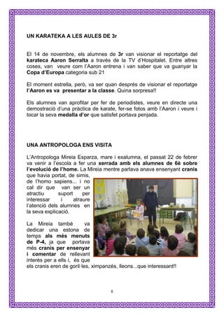 UN KARATEKA A LES AULES DE 3r


El 14 de novembre, els alumnes de 3r van visionar el reportatge del
karateca Aaron Serralta a través de la TV d’Hospitalet. Entre altres
coses, van veure com l’Aaron entrena i van saber que va guanyar la
Copa d’Europa categoria sub 21

El moment estrella, però, va ser quan després de visionar el reportatge
l’Aaron es va presentar a la classe. Quina sorpresa!!

Els alumnes van aprofitar per fer de periodistes, veure en directe una
demostració d’una pràctica de karate, fer-se fotos amb l’Aaron i veure i
tocar la seva medalla d’or que satisfet portava penjada.




UNA ANTROPOLOGA ENS VISITA

L’Antropologa Mireia Esparza, mare i exalumna, el passat 22 de febrer
va venir a l’escola a fer una xerrada amb els alumnes de 6è sobre
l’evolució de l’home. La Mireia mentre parlava anava ensenyant cranis
que havia portat, de simis,
de l’homo sapiens... i no
cal dir que van ser un
atractiu      suport     per
interessar     i     atraure
l’atenció dels alumnes en
la seva explicació.

La Mireia també            va
dedicar una estona de
temps als més menuts
de P-4, ja que portava
més cranis per ensenyar
i comentar de rellevant
interès per a ells i, és que
els cranis eren de goril·les, ximpanzés, lleons...que interessant!!



                                     8
 