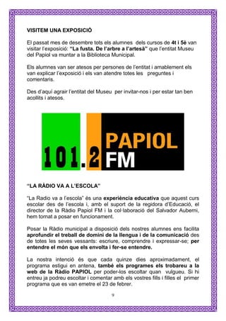 VISITEM UNA EXPOSICIÓ

El passat mes de desembre tots els alumnes dels cursos de 4t i 5è van
visitar l’exposició: “La fusta. De l’arbre a l’artesà” que l’entitat Museu
del Papiol va muntar a la Biblioteca Municipal.

Els alumnes van ser atesos per persones de l’entitat i amablement els
van explicar l’exposició i els van atendre totes les preguntes i
comentaris.

Des d’aquí agrair l’entitat del Museu per invitar-nos i per estar tan ben
acollits i atesos.




“LA RÀDIO VA A L’ESCOLA”

“La Radio va a l’escola” és una experiència educativa que aquest curs
escolar des de l’escola i, amb el suport de la regidora d’Educació, el
director de la Ràdio Papiol FM i la col·laboració del Salvador Auberni,
hem tornat a posar en funcionament.

Posar la Ràdio municipal a disposició dels nostres alumnes ens facilita
aprofundir el treball de domini de la llengua i de la comunicació des
de totes les seves vessants: escriure, comprendre i expressar-se; per
entendre el món que els envolta i fer-se entendre.

La nostra intenció és que cada quinze dies aproximadament, el
programa estigui en antena, també els programes els trobareu a la
web de la Ràdio PAPIOL per poder-los escoltar quan vulgueu. Si hi
entreu ja podreu escoltar i comentar amb els vostres fills i filles el primer
programa que es van emetre el 23 de febrer.

                                     9
 