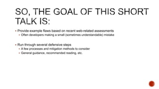  Provide example flaws based on recent web-related assessments
   Often developers making a small (sometimes understandable) mistake


 Run through several defensive steps
   A few processes and mitigation methods to consider
   General guidance, recommended reading, etc.
 