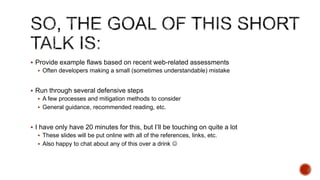  Provide example flaws based on recent web-related assessments
   Often developers making a small (sometimes understandable) mistake


 Run through several defensive steps
   A few processes and mitigation methods to consider
   General guidance, recommended reading, etc.


 I have only have 20 minutes for this, but I‟ll be touching on quite a lot
   These slides will be put online with all of the references, links, etc.
   Also happy to chat about any of this over a drink 
 