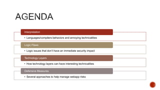 Interpretation

• Languages/compilers behaviors and annoying technicalities

Logic Flaws

• Logic issues that don‟t have an immediate security impact

Technology Layers

• How technology layers can have interesting technicalities

Defensive Measures

• Several approaches to help manage webapp risks
 