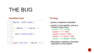 Simplified Code   The Bug

                   param is attacker-controlled
                   param is not explicitly cast as a
                   numeric value, thus:
                     param = „0.1‟ = PASS
                     param = „1.1‟ = FAIL
                     param = „and hi‟ = FAIL
                     param = „1.1 and hi‟ = FAIL
                     param = „0.1 and hi‟ = PASS

                   Resulting in arbitrary command
                   execution on the system
 