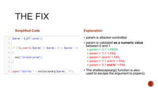 Simplified Code   Explanation

                   param is attacker-controlled
                   param is validated as a numeric value
                   between 0 and 1
                     param = „0.1‟ = PASS
                     param = „1.1‟ = FAIL
                     param = „and hi‟ = FAIL
                     param = „1.1 and hi‟ = FAIL
                     param = „0.1 and hi‟ = FAIL

                   The shellescapearg() function is also
                   used to escape the argument to popen()
 