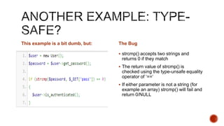 This example is a bit dumb, but:   The Bug

                                    strcmp() accepts two strings and
                                    returns 0 if they match
                                    The return value of strcmp() is
                                    checked using the type-unsafe equality
                                    operator of „==„
                                    If either parameter is not a string (for
                                    example an array) strcmp() will fail and
                                    return 0/NULL
 