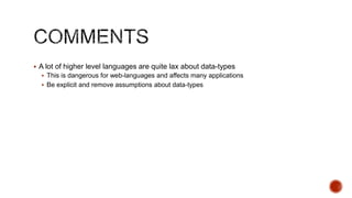  A lot of higher level languages are quite lax about data-types
   This is dangerous for web-languages and affects many applications
   Be explicit and remove assumptions about data-types
 