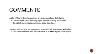  A lot of higher level languages are quite lax about data-types
   This is dangerous for web-languages and affects many applications
   Be explicit and remove assumptions about data-types


 A common trend is for developers to lower their guard post-validation
   “This user-controlled data is now trusted” is a very dangerous assumption
 