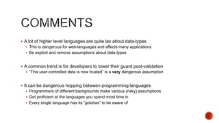  A lot of higher level languages are quite lax about data-types
   This is dangerous for web-languages and affects many applications
   Be explicit and remove assumptions about data-types


 A common trend is for developers to lower their guard post-validation
   “This user-controlled data is now trusted” is a very dangerous assumption


 It can be dangerous hopping between programming languages
   Programmers of different backgrounds make various (risky) assumptions
   Get proficient at the languages you spend most time in
   Every single language has its “gotchas” to be aware of
 