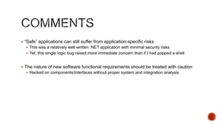  “Safe” applications can still suffer from application-specific risks
   This was a relatively well written .NET application with minimal security risks
   Yet, this single logic bug raised more immediate concern than if I had popped a shell


 The nature of new software functional requirements should be treated with caution
   Hacked on components/interfaces without proper system and integration analysis
 