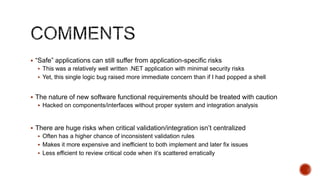  “Safe” applications can still suffer from application-specific risks
   This was a relatively well written .NET application with minimal security risks
   Yet, this single logic bug raised more immediate concern than if I had popped a shell


 The nature of new software functional requirements should be treated with caution
   Hacked on components/interfaces without proper system and integration analysis



 There are huge risks when critical validation/integration isn‟t centralized
   Often has a higher chance of inconsistent validation rules
   Makes it more expensive and inefficient to both implement and later fix issues
   Less efficient to review critical code when it‟s scattered erratically
 