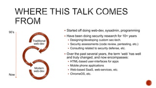  Started off doing web-dev, sysadmin, programming
90‟s
                      Have been doing security research for 10+ years
       Traditional      Designing/developing custom sec-tech.
        web-dev         Security assessments (code review, pentesting, etc.)
                        Consulting related to security defense, etc.

                      Over the past several years, the term „web‟ has well
                      and truly changed, and now encompasses:
                        HTML-based user-interfaces for apps
                        Mobile phone applications
        Modern
                        Web-based SaaS, web-services, etc.
        web-dev
Now                     ChromeOS, etc.
 