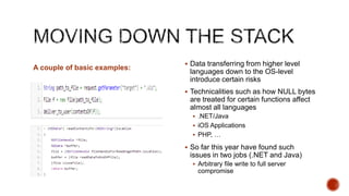  Data transferring from higher level
A couple of basic examples:
                               languages down to the OS-level
                               introduce certain risks
                               Technicalities such as how NULL bytes
                               are treated for certain functions affect
                               almost all languages
                                 .NET/Java
                                 iOS Applications
                                 PHP, …

                               So far this year have found such
                               issues in two jobs (.NET and Java)
                                 Arbitrary file write to full server
                                  compromise
 