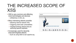  XSS is very common and affecting
 more technologies and devices
   UIWebView in iOS, etc.

 Many interesting attacks possible
   Attacking internal network infra.
   Triggering client-side vulnerabilities
   Targeted phishing attacks that are
    executing specific payloads
 Increasingly used for decently
 executed targeted attacks
   Such as using XSS to own apache.org
 