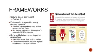  Secure, Open, Convenient
   Pick two 

 Frameworks are great for many
 obvious reasons
   It‟s clear frameworks do help limit or
    remove certain risks
   But there‟s a lot of functionality that‟s
    supported and/or exposed
 Ruby on Rails is a recent target by
 researchers
   It will take some time for it to mature
   Louis from PentesterLab gave a great
    overview on the recent issues
 