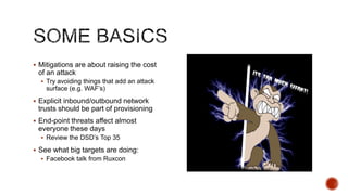  Mitigations are about raising the cost
 of an attack
   Try avoiding things that add an attack
    surface (e.g. WAF‟s)
 Explicit inbound/outbound network
 trusts should be part of provisioning
 End-point threats affect almost
 everyone these days
   Review the DSD‟s Top 35

 See what big targets are doing:
   Facebook talk from Ruxcon
 