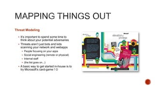 Threat Modeling

   It‟s important to spend some time to
    think about your potential adversaries
   Threats aren‟t just bots and kids
    scanning your network and webapps
     People focusing on your apps
     Social engineering (remote or physical)
     Internal staff
     (the list goes on...)
   A basic way to get started in-house is to
   try Microsoft‟s card-game ! 
 