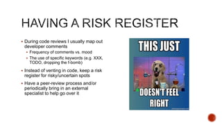  During code reviews I usually map out
 developer comments
   Frequency of comments vs. mood
   The use of specific keywords (e.g. XXX,
    TODO, dropping the f-bomb)
 Instead of venting in code, keep a risk
 register for risky/uncertain spots
 Have a peer-review process and/or
 periodically bring in an external
 specialist to help go over it
 