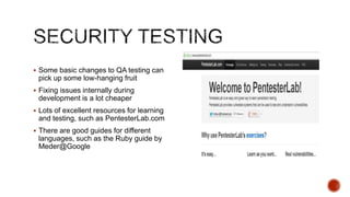  Some basic changes to QA testing can
 pick up some low-hanging fruit
 Fixing issues internally during
 development is a lot cheaper
 Lots of excellent resources for learning
 and testing, such as PentesterLab.com
 There are good guides for different
 languages, such as the Ruby guide by
 Meder@Google
 