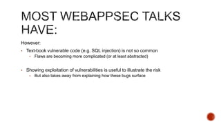 However:
• Text-book vulnerable code (e.g. SQL injection) is not so common
    •   Flaws are becoming more complicated (or at least abstracted)


• Showing exploitation of vulnerabilities is useful to illustrate the risk
    •   But also takes away from explaining how these bugs surface
 