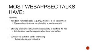 However:
• Text-book vulnerable code (e.g. SQL injection) is not so common
    •       Flaws are becoming more complicated (or at least abstracted)


• Showing exploitation of vulnerabilities is useful to illustrate the risk
    •       But also takes away from explaining how these bugs surface


• Vulnerability statistics can be interesting
        •   But can also be quite misleading
 