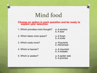 Mind food
Choose an option in each question and be ready to
  explain your selection.

1. Which provokes more thought?   a. A window
                                  b. A door
2. Which takes more space?        a. A frown
                                  b. A smile
3. Which costs more?              a. Popularity
                                  b. Aloneness
4. Which is heavier?              a. A mountain
                                  b. A mistake
5. Which is weaker?               a. A spider web
                                  b. A promise
 