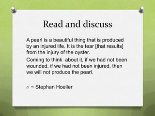 Read and discuss
A pearl is a beautiful thing that is produced
by an injured life. It is the tear [that results]
from the injury of the oyster.
Coming to think about it, if we had not been
wounded, if we had not been injured, then
we will not produce the pearl.

O ~ Stephan Hoeller
 