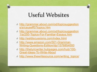 Useful Websites
O http://grammar.about.com/od/topicsuggestion
    s/a/causeff07topics.htm
O   http://grammar.about.com/od/topicsuggestion
    1/a/250-Topics-For-Familiar-Essays.htm
O   http://esldiscussions.com/index.html
O   http://www.amazon.com/501-Grammar-
    Writing-Questions-Edition/dp/1576854000
O   http://thelyricwriter.hubpages.com/hub/100-
    Great-Ideas-To-Write-About
O   http://www.thewritesource.com/writing_topics/
 