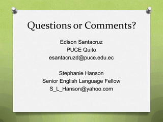Questions or Comments?
         Edison Santacruz
           PUCE Quito
     esantacruzd@puce.edu.ec

          Stephanie Hanson
   Senior English Language Fellow
     S_L_Hanson@yahoo.com
 