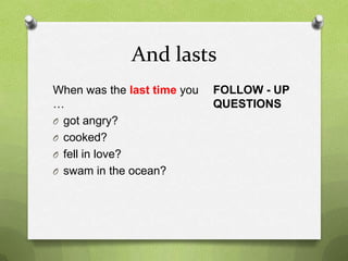 And lasts
When was the last time you   FOLLOW - UP
…                            QUESTIONS
O got angry?
O cooked?
O fell in love?
O swam in the ocean?
 
