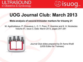 UOG Journal Club: March 2013
     Meta-analysis of second-trimester markers for trisomy 21

M. Agathokleous, P. Chaveeva, L. C. Y. Poon, P. Kosinksi and K. H. Nicolaides
          Volume 41, Issue 3, Date: March 2013, pages 247–261




                           Journal Club slides prepared by Dr Asma Khalil
                                     (UOG Editor for Trainees)
 