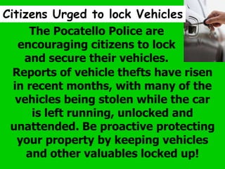 Citizens Urged to lock Vehicles
The Pocatello Police are
encouraging citizens to lock
and secure their vehicles.
Reports of vehicle thefts have risen
in recent months, with many of the
vehicles being stolen while the car
is left running, unlocked and
unattended. Be proactive protecting
your property by keeping vehicles
and other valuables locked up!
 