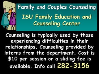 Family and Couples Counseling
ISU Family Education and
Counseling Center
Counseling is typically used by those
experiencing difficulties in their
relationships. Counseling provided by
interns from the department. Cost is
$10 per session or a sliding fee is
available. Info call 282-3156
 