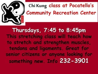 Chi Kung class at Pocatellos
Community Recreation Center
Thursdays, 7:45 to 8:45pm
This stretching class will teach how
to stretch and strengthen muscles,
tendons and ligaments. Great for
senior citizens or anyone looking for
something new. Info 232-3901
 