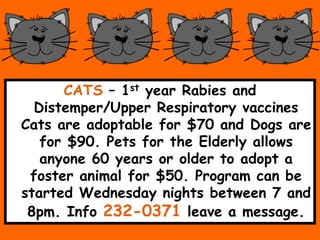 CATS C 1st year Rabies and
Distemper/Upper Respiratory vaccines
Cats are adoptable for $70 and Dogs are
for $90. Pets for the Elderly allows
anyone 60 years or older to adopt a
foster animal for $50. Program can be
started Wednesday nights between 7 and
8pm. Info 232-0371 leave a message.
 