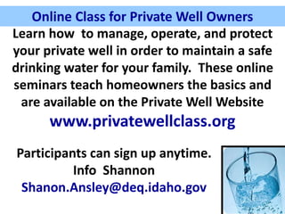 Online Class for Private Well Owners
Learn how to manage, operate, and protect
your private well in order to maintain a safe
drinking water for your family. These online
seminars teach homeowners the basics and
are available on the Private Well Website
www.privatewellclass.org
Participants can sign up anytime.
Info Shannon
Shanon.Ansley@deq.idaho.gov
Online Class for Private Well Owners
 