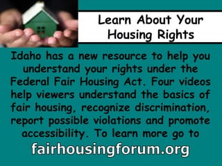 Learn About Your
Housing Rights
Idaho has a new resource to help you
understand your rights under the
Federal Fair Housing Act. Four videos
help viewers understand the basics of
fair housing, recognize discrimination,
report possible violations and promote
accessibility. To learn more go to
 