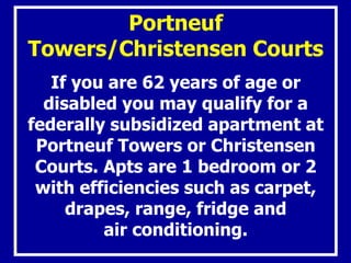 Portneuf
Towers/Christensen Courts
If you are 62 years of age or
disabled you may qualify for a
federally subsidized apartment at
Portneuf Towers or Christensen
Courts. Apts are 1 bedroom or 2
with efficiencies such as carpet,
drapes, range, fridge and
air conditioning.
 