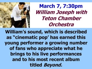 March 7, 7:30pm
William Joseph with
Teton Chamber
Orchestra
Williams sound, which is described
as cinematic pop has earned this
young performer a growing number
of fans who appreciate what he
brings to his live performances
and to his most recent album
titled Beyond.
 