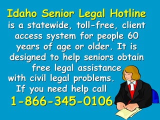 Idaho Senior Legal Hotline
is a statewide, toll-free, client
access system for people 60
years of age or older. It is
designed to help seniors obtain
free legal assistance
with civil legal problems.
If you need help call
1-866-345-0106
 