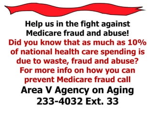 Help us in the fight against
Medicare fraud and abuse!
Did you know that as much as 10%
of national health care spending is
due to waste, fraud and abuse?
For more info on how you can
prevent Medicare fraud call
Area V Agency on Aging
233-4032 Ext. 33
 