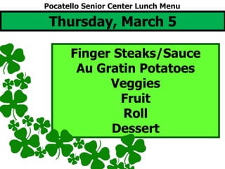 Thursday, March 5
Finger Steaks/Sauce
Au Gratin Potatoes
Veggies
Fruit
Roll
Dessert
Pocatello Senior Center Lunch Menu
 