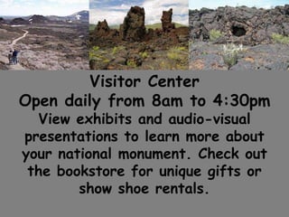 Visitor Center
Open daily from 8am to 4:30pm
View exhibits and audio-visual
presentations to learn more about
your national monument. Check out
the bookstore for unique gifts or
show shoe rentals.
 