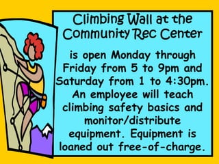 Climbing Wall at the
Community Rec Center
is open Monday through
Friday from 5 to 9pm and
Saturday from 1 to 4:30pm.
An employee will teach
climbing safety basics and
monitor/distribute
equipment. Equipment is
loaned out free-of-charge.
 