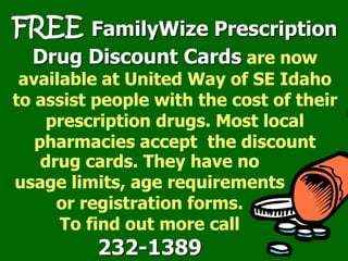FREE FamilyWize Prescription
Drug Discount Cards are now
available at United Way of SE Idaho
to assist people with the cost of their
prescription drugs. Most local
pharmacies accept the discount
drug cards. They have no
usage limits, age requirements
or registration forms.
To find out more call
232-1389
 