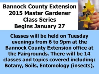 Bannock County Extension
2015 Master Gardener
Class Series
Begins January 27
Classes will be held on Tuesday
evenings from 6 to 9pm at the
Bannock County Extension office at
the Fairgrounds. There will be 14
classes and topics covered including:
Botany, Soils, Entomology (insects),
 